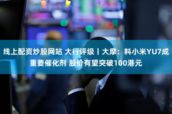 线上配资炒股网站 大行评级丨大摩：料小米YU7成重要催化剂 股价有望突破100港元