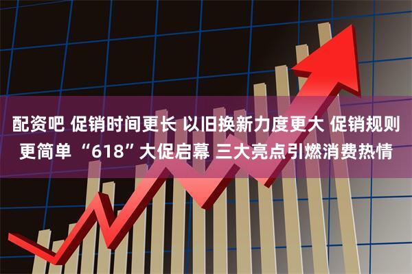 配资吧 促销时间更长 以旧换新力度更大 促销规则更简单 “618”大促启幕 三大亮点引燃消费热情
