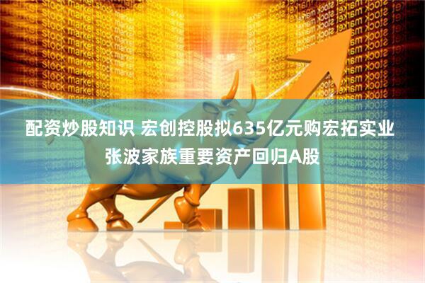 配资炒股知识 宏创控股拟635亿元购宏拓实业 张波家族重要资产回归A股