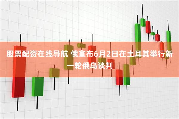 股票配资在线导航 俄宣布6月2日在土耳其举行新一轮俄乌谈判