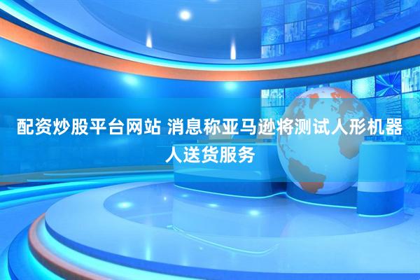 配资炒股平台网站 消息称亚马逊将测试人形机器人送货服务