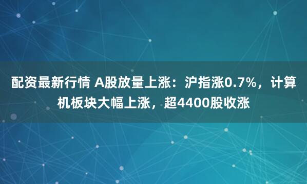 配资最新行情 A股放量上涨：沪指涨0.7%，计算机板块大幅上涨，超4400股收涨