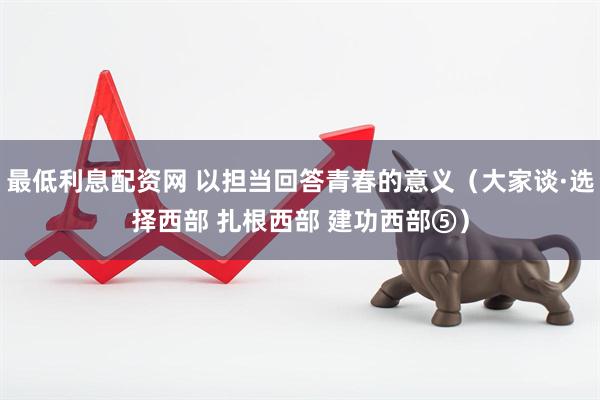 最低利息配资网 以担当回答青春的意义（大家谈·选择西部 扎根西部 建功西部⑤）