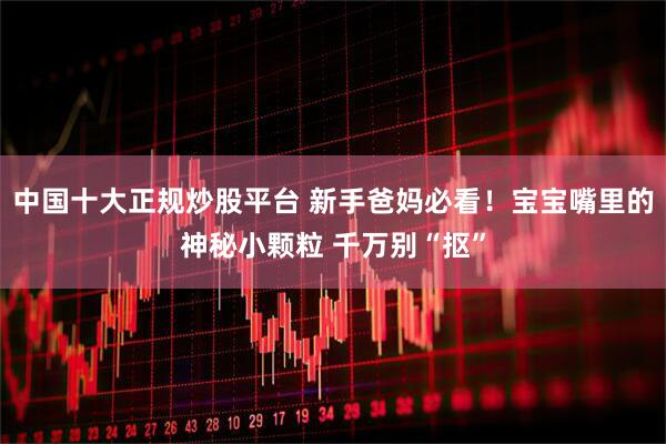 中国十大正规炒股平台 新手爸妈必看！宝宝嘴里的神秘小颗粒 千万别“抠”