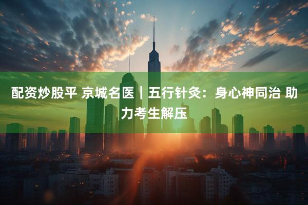 配资炒股平 京城名医｜五行针灸：身心神同治 助力考生解压