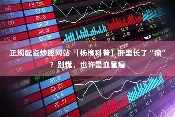 正规配资炒股网站 【杨柳科普】肝里长了“瘤”？别慌，也许是血管瘤