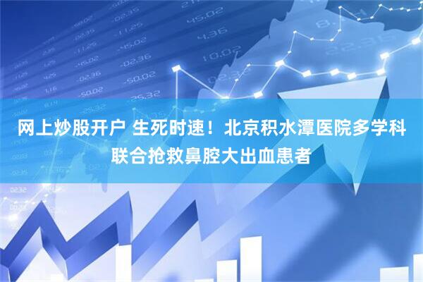 网上炒股开户 生死时速！北京积水潭医院多学科联合抢救鼻腔大出血患者